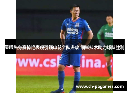 吴曦热身赛惊艳表现引领申花全队进攻 细腻技术助力球队胜利 吴曦热身赛惊艳表现引领申花全队进攻 细腻技术助力球队胜利