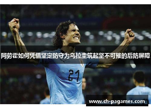 阿劳霍如何凭借坚定防守为乌拉圭筑起坚不可摧的后防屏障 阿劳霍如何凭借坚定防守为乌拉圭筑起坚不可摧的后防屏障