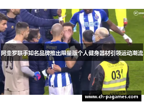 阿圭罗联手知名品牌推出限量版个人健身器材引领运动潮流